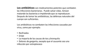 Los antibióticos son medicamentos potentes que combaten 
las infecciones bacterianas. Puede salvar vidas. Actúan 
matando las bacterias o impidiendo que se reproduzcan. 
Después de tomar los antibióticos, las defensas naturales del 
cuerpo son suficientes. 
Los antibióticos no combaten las infecciones causadas por 
virus, como por ejemplo: 
• Resfriados 
• Gripe 
• La mayoría de las causas de tos y bronquitis 
• Dolores de garganta, excepto que el causante sea una 
infección por estreptococo 
 
