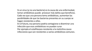 Si un virus (y no una bacteria) es la causa de una enfermedad, 
tomar antibióticos puede provocar más daños que beneficios. 
Cada vez que una persona toma antibióticos, aumentan las 
posibilidades de que las bacterias presentes en su cuerpo se 
hagan resistentes a ellos. 
En el futuro, esa persona podría contagiarse o diseminar una 
infección que esos antibióticos no puedan curar. 
Por ejemplo el estafilococo resistente a la meticilina causa 
infecciones que son resistentes a varios antibióticos comunes. 
 