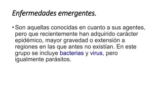 Enfermedades emergentes. 
• Son aquellas conocidas en cuanto a sus agentes, 
pero que recientemente han adquirido carácter 
epidémico, mayor gravedad o extensión a 
regiones en las que antes no existían. En este 
grupo se incluye bacterias y virus, pero 
igualmente parásitos. 
 
