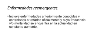Enfermedades reemergentes. 
• Incluye enfermedades anteriormente conocidas y 
controladas o tratadas eficazmente y cuya frecuencia 
y/o mortalidad se encuentra en la actualidad en 
constante aumento. 
 