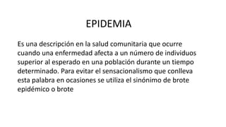 EPIDEMIA 
Es una descripción en la salud comunitaria que ocurre 
cuando una enfermedad afecta a un número de individuos 
superior al esperado en una población durante un tiempo 
determinado. Para evitar el sensacionalismo que conlleva 
esta palabra en ocasiones se utiliza el sinónimo de brote 
epidémico o brote 
 