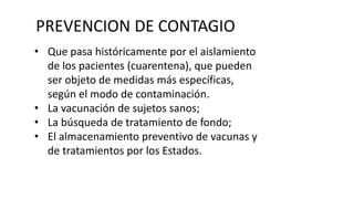 PREVENCION DE CONTAGIO 
• Que pasa históricamente por el aislamiento 
de los pacientes (cuarentena), que pueden 
ser objeto de medidas más específicas, 
según el modo de contaminación. 
• La vacunación de sujetos sanos; 
• La búsqueda de tratamiento de fondo; 
• El almacenamiento preventivo de vacunas y 
de tratamientos por los Estados. 
 