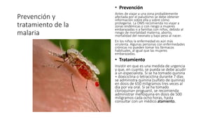 Prevención y 
tratamiento de la 
malaria 
• Prevención 
Antes de viajar a una zona probablemente 
afectada por el paludismo se debe obtener 
información sobre ella y sobre cómo 
protegerse. La OMS recomienda no viajar a 
zonas endémicas o con riesgo a mujeres 
embarazadas o a familias con niños, debido al 
riesgo de mortalidad materna, aborto, 
mortalidad del neonato y bajo peso al nacer. 
En los niños la enfermedad es aún más 
virulenta. Algunas personas con enfermedades 
crónicas no pueden tomar los fármacos 
habituales, al igual que las mujeres 
embarazadas. 
• Tratamiento 
Insistir en que es una medida de urgencia 
y que, en cuanto, se pueda se debe acudir 
a un especialista. Si se ha tomado quinina 
+ doxiciclina o tetraciclina durante 7 días 
se administra quinina (sulfato de quinina) 
en dosis de 650 miligramos tres veces al 
día por vía oral. Si se ha tomado 
cloroquina+ proguanil, se recomienda 
administrar mefloquina en dosis de 500 
miligramos cada ocho horas, hasta 
consultar con un médico.atamiento. 
 