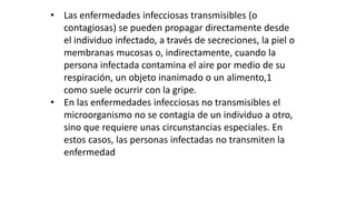 • Las enfermedades infecciosas transmisibles (o 
contagiosas) se pueden propagar directamente desde 
el individuo infectado, a través de secreciones, la piel o 
membranas mucosas o, indirectamente, cuando la 
persona infectada contamina el aire por medio de su 
respiración, un objeto inanimado o un alimento,1 
como suele ocurrir con la gripe. 
• En las enfermedades infecciosas no transmisibles el 
microorganismo no se contagia de un individuo a otro, 
sino que requiere unas circunstancias especiales. En 
estos casos, las personas infectadas no transmiten la 
enfermedad 
 
