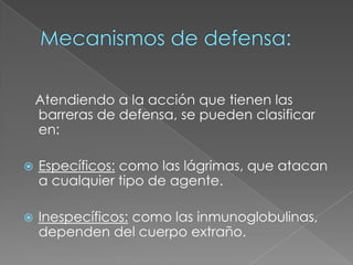 Mecanismos de defensa:   Atendiendo a la acción que tienen las barreras de defensa, se pueden clasificar en:Específicos:como las lágrimas, que atacan a cualquier tipo de agente.Inespecíficos:como las inmunoglobulinas, dependen del cuerpo extraño.