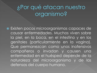 ¿Por qué atacan nuestro organismo?Existen pocos microorganismos capaces de causar enfermedades. Muchos viven sobre la piel, en la boca, en el intestino y en los genitales (particularmente en la vagina). Que permanezcan como unos inofensivos compañeros o invadan y causen una enfermedad en el huésped depende de la naturaleza del microorganismo y de las defensas del cuerpo humano.