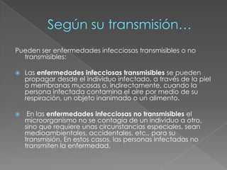 Según su transmisión…Pueden ser enfermedades infecciosas transmisibles o no transmisibles:Las enfermedades infecciosas transmisibles se pueden propagar desde el individuo infectado, a través de la piel o membranas mucosas o, indirectamente, cuando la persona infectada contamina el aire por medio de su respiración, un objeto inanimado o un alimento. En las enfermedades infecciosas no transmisibles el microorganismo no se contagia de un individuo a otro, sino que requiere unas circunstancias especiales, sean medioambientales, accidentales, etc., para su transmisión. En estos casos, las personas infectadas no transmiten la enfermedad.