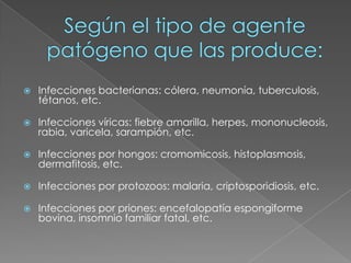 Según el tipo de agente patógeno que las produce:Infecciones bacterianas: cólera, neumonía, tuberculosis, tétanos, etc.Infecciones víricas: fiebre amarilla, herpes, mononucleosis, rabia, varicela, sarampión, etc.Infecciones por hongos: cromomicosis, histoplasmosis, dermafitosis, etc.Infecciones por protozoos: malaria, criptosporidiosis, etc.Infecciones por priones: encefalopatía espongiforme bovina, insomnio familiar fatal, etc.