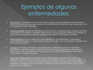 Ejemplos de algunas enfermedades:Neumonía:consiste en la infección de los espacios alveolares de los pulmones. Muchos pacientes con neumonía son tratados por los médicos de cabecera y no se ingresan en los hospitales.Mononucleosis: aparece más frecuentemente en adolescentes y adultos jóvenes. Los síntomas son fiebre, faringitis, inflamación de los ganglios linfáticos y fatiga, lo que hace necesario un reposo absoluto total sobre todo para hombresDermatofitosis: es una infección de la epidermis queratinizada y de anexos queratinizados (pelos y uñas) producida por hongos. Son conocidas también con el nombre de tiñas.Malaria:proviene del italiano (mal aire) en castellano se le llama también paludismo, del latín "palus" (pantano). Es producida por parásitos del género Plasmodium. Es la primera en importancia con más de 200 millones de casos cada año en todo el mundo.Insomnio familiar fatal: la persona no puede dormir, las pupilas se contraen, presenta sudoración. El enfermo pierde el equilibrio interno, no puede hablar, ni caminar. Pero su mente es capaz de pensar y darse cuenta de lo que pasa a su alrededor. Después de ocho meses, la fase final del insomnio lleva a un coma profundo y sin retorno.