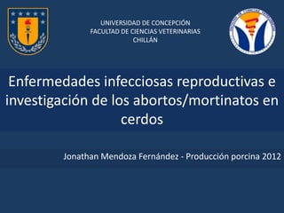 UNIVERSIDAD DE CONCEPCIÓN
              FACULTAD DE CIENCIAS VETERINARIAS
                           CHILLÁN




 Enfermedades infecciosas reproductivas e
investigación de los abortos/mortinatos en
                   cerdos

        Jonathan Mendoza Fernández - Producción porcina 2012
 