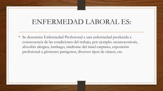 ENFERMEDAD LABORAL ES: 
• Se denomina Enfermedad Profesional a una enfermedad producida a 
consecuencia de las condiciones del trabajo, por ejemplo: neumoconiosis, 
alveolitis alérgica, lumbago, síndrome del túnel carpiano, exposición 
profesional a gérmenes patógenos, diversos tipos de cáncer, etc. 
 