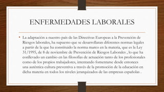 ENFERMEDADES LABORALES 
• La adaptación a nuestro país de las Directivas Europeas a la Prevención de 
Riesgos laborales, ha supuesto que se desarrollaran diferentes normas legales 
a partir de la que ha constituido la norma marco en la materia, que es la Ley 
31/1995, de 8 de noviembre de Prevención de Riesgos Laborales , lo que ha 
conllevado un cambio en las filosofías de actuación tanto de los profesionales 
como de los propios trabajadores, intentando fomentarse desde entonces 
una auténtica cultura preventiva a través de la promoción de la educación en 
dicha materia en todos los niveles jerarquizados de las empresas españolas . 
 