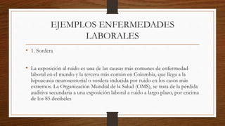 EJEMPLOS ENFERMEDADES 
LABORALES 
• 1. Sordera 
• La exposición al ruido es una de las causas más comunes de enfermedad 
laboral en el mundo y la tercera más común en Colombia, que llega a la 
hipoacusia neurosensorial o sordera inducida por ruido en los casos más 
extremos. La Organización Mundial de la Salud (OMS), se trata de la pérdida 
auditiva secundaria a una exposición laboral a ruido a largo plazo, por encima 
de los 85 decibeles 
 