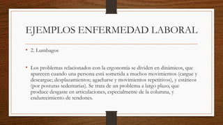 EJEMPLOS ENFERMEDAD LABORAL 
• 2. Lumbagos 
• Los problemas relacionados con la ergonomía se dividen en dinámicos, que 
aparecen cuando una persona está sometida a muchos movimientos (cargue y 
descargue; desplazamientos; agacharse y movimientos repetitivos), y estáticos 
(por posturas sedentarias). Se trata de un problema a largo plazo, que 
produce desgaste en articulaciones, especialmente de la columna, y 
endurecimiento de tendones. 
 