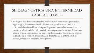 SE DIAGNOSTICA UNA ENFERMEDAD 
LABIRAL COMO : 
• El diagnóstico de una enfermedad profesional se basa en una presunción 
legal surgida de un doble listado de actividad y enfermedad. Así, si la 
enfermedad está en el listado y quien la padece desarrolla una actividad con 
riesgo de adquirir dicha enfermedad, hay una presunción iuris et de iure (no 
admite prueba en contrario) de que es profesional, por lo que no se impone 
la prueba de la relación de causalidad a diferencia de la enfermedad del 
trabajo, donde sí es necesaria dicha prueba 
 