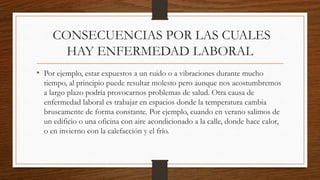 CONSECUENCIAS POR LAS CUALES 
HAY ENFERMEDAD LABORAL 
• Por ejemplo, estar expuestos a un ruido o a vibraciones durante mucho 
tiempo, al principio puede resultar molesto pero aunque nos acostumbremos 
a largo plazo podría provocarnos problemas de salud. Otra causa de 
enfermedad laboral es trabajar en espacios donde la temperatura cambia 
bruscamente de forma constante. Por ejemplo, cuando en verano salimos de 
un edificio o una oficina con aire acondicionado a la calle, donde hace calor, 
o en invierno con la calefacción y el frío. 
 