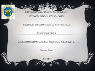 UNIVERSIDAD CENTRAL DEL ECUADOR
FACULTAD DE FILOSOFÍA, LETRAS Y
CIENCIAS DE LA EDUCACIÓN
CARRERA DE EDUCACIÓN PARVULARIA
PUERICULTURA
ENFERMEDADES INFANTILES CON LA LETRA L
Pamela Pinto
4to “A”
 