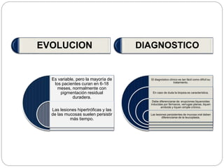 Es variable, pero la mayoría de
los pacientes curan en 6-18
meses, normalmente con
pigmentación residual
duradera.
Las lesiones hipertróficas y las
de las mucosas suelen persistir
más tiempo.
El diagnóstico clínico es tan fácil como difícil su
tratamiento.
En caso de duda la biopsia es característica.
Debe diferenciarse de: erupciones liquenoides
inducidas por fármacos, verrugas planas, liquen
amiloide y liquen simple crónico.
Las lesiones persistentes de mucosa oral deben
diferenciarse de la leucoplasia.
EVOLUCION DIAGNOSTICO
 