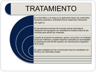 TRATAMIENTO
Es sintomático y se basa en la aplicación tópica de corticoides
fluorados potentes y antihistamínicos orales tipo hidroxizina
(25 mg/8 h).
En las lesiones erosivas de mucosa oral se aconseja la
utilización de enjuagues con anestésicos locales antes de las
comidas para aliviar las molestias.
Cuando la erupción es extensa y grave o el prurito y la molestia
bucal son intensos o existen lesiones ulceradas es aconsejable
la prednisona oral (40-60 mg/día) con disminución progresiva
de la dosis.
En casos aislados se han comunicado buenos resultados con
PUVA y con retinoides orales.
 