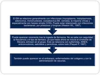 También puede aparecer en el embarazo, enfermedades del colágeno y con la
administración de vacunas.
Puede aparecer raramente tras la ingesta de fármacos. No se sabe con seguridad
la frecuencia y el tipo de fármaco, ya que hasta ahora se incluía el síndrome de
Stevens Johnson en el grupo. Este se relaciona con sulfamidas, AINES,
anticonvulsivos, salicilatos y penicilinas, sobre todo (Paquet P, 1997).
El EM se relaciona generalmente con infecciones (mycoplasma, histoplasmosis,
adenovirus, mononucleosis, coxsakievirus B5, varicela), la mayoría víricas y
especialmente con herpes simple (VHS). Puede estar relacionado con infecciones
bacterianas, por protozoos y fúngicas (Weston WL, 1997).
 