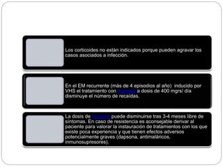 Los corticoides no están indicados porque pueden agravar los
casos asociados a infección.
En el EM recurrente (más de 4 episodios al año) inducido por
VHS el tratamiento con Aciclovir a dosis de 400 mgrs/ día
disminuye el número de recaídas.
La dosis de Aciclovir puede disminuirse tras 3-4 meses libre de
síntomas. En caso de resistencia es aconsejable derivar al
paciente para valorar la instauración de tratamientos con los que
existe poca experiencia y que tienen efectos adversos
potencialmente graves (dapsona, antimaláricos,
inmunosupresores).
 