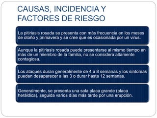 CAUSAS, INCIDENCIA Y
FACTORES DE RIESGO
La pitiriasis rosada se presenta con más frecuencia en los meses
de otoño y primavera y se cree que es ocasionada por un virus.
Aunque la pitiriasis rosada puede presentarse al mismo tiempo en
más de un miembro de la familia, no se considera altamente
contagiosa.
Los ataques duran generalmente de 4 a 8 semanas y los síntomas
pueden desaparecer a las 3 o durar hasta 12 semanas.
Generalmente, se presenta una sola placa grande (placa
heráldica), seguida varios días más tarde por una erupción.
 