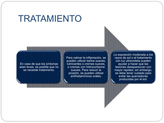 TRATAMIENTO
En caso de que los síntomas
sean leves, es posible que no
se necesite tratamiento.
Para calmar la inflamación, se
pueden utilizar baños suaves,
lubricantes o cremas suaves,
o cremas con hidrocortisona
suaves. Para reducir la
picazón, se pueden utilizar
antihistamínicos orales.
La exposición moderada a los
rayos de sol o el tratamiento
con luz ultravioleta pueden
ayudar a hacer que las
lesiones desaparezcan con
mayor rapidez; sin embargo,
se debe tener cuidado para
evitar las quemaduras
producidas por el sol.
 