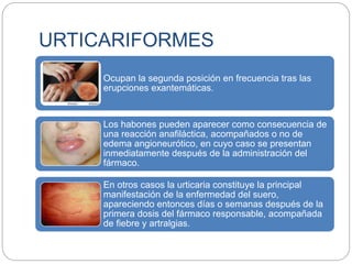 URTICARIFORMES
Ocupan la segunda posición en frecuencia tras las
erupciones exantemáticas.
Los habones pueden aparecer como consecuencia de
una reacción anafiláctica, acompañados o no de
edema angioneurótico, en cuyo caso se presentan
inmediatamente después de la administración del
fármaco.
En otros casos la urticaria constituye la principal
manifestación de la enfermedad del suero,
apareciendo entonces días o semanas después de la
primera dosis del fármaco responsable, acompañada
de fiebre y artralgias.
 