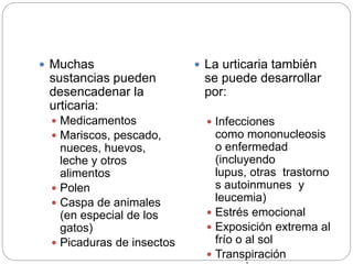  Muchas
sustancias pueden
desencadenar la
urticaria:
 Medicamentos
 Mariscos, pescado,
nueces, huevos,
leche y otros
alimentos
 Polen
 Caspa de animales
(en especial de los
gatos)
 Picaduras de insectos
 La urticaria también
se puede desarrollar
por:
 Infecciones
como mononucleosis
o enfermedad
(incluyendo
lupus, otras trastorno
s autoinmunes y
leucemia)
 Estrés emocional
 Exposición extrema al
frío o al sol
 Transpiración
 