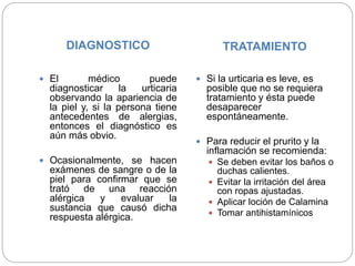 DIAGNOSTICO TRATAMIENTO
 El médico puede
diagnosticar la urticaria
observando la apariencia de
la piel y, si la persona tiene
antecedentes de alergias,
entonces el diagnóstico es
aún más obvio.
 Ocasionalmente, se hacen
exámenes de sangre o de la
piel para confirmar que se
trató de una reacción
alérgica y evaluar la
sustancia que causó dicha
respuesta alérgica.
 Si la urticaria es leve, es
posible que no se requiera
tratamiento y ésta puede
desaparecer
espontáneamente.
 Para reducir el prurito y la
inflamación se recomienda:
 Se deben evitar los baños o
duchas calientes.
 Evitar la irritación del área
con ropas ajustadas.
 Aplicar loción de Calamina
 Tomar antihistamínicos
 