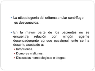  La etiopatogenia del eritema anular centrífugo
es desconocida.
 En la mayor parte de los pacientes no se
encuentra relación con ningún agente
desencadenante aunque ocasionalmente se ha
descrito asociado a:
 Infecciones.
 Dumores malignos.
 Discrasias hematológicas o drogas.
 