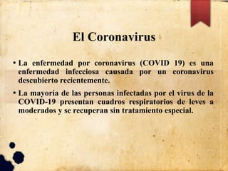 El Coronavirus
• La enfermedad por coronavirus (COVID 19) es una
enfermedad infecciosa causada por un coronavirus
descubierto recientemente.
• La mayoría de las personas infectadas por el virus de la
COVID-19 presentan cuadros respiratorios de leves a
moderados y se recuperan sin tratamiento especial.
 