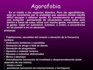 Agorafobia 
Es el miedo a los espacios abiertos. Pero las agorafóbicas, 
este se caracteriza por la ansiedad que aparece donde resulta 
difícil escapar u obtener ayuda. En consecuencia se produce 
una evitación permanente de situaciones, como estar solo 
dentro o fuera de casa; sitios con mucha gente, mezclarse con 
la gente; viajar en automóvil, autobús, o avión; o encontrarse 
en un puente o en un ascensor. 
síntomas 
• Palpitaciones, sacudidas del corazón o elevación de la frecuencia 
cardiaca 
• Sudoración temblores o sacudidas 
• Sensación de ahogo o falta de aliento 
• Sensación de atragantarse 
• Opresión o malestar torácico 
• Náuseas o molestias abdominales 
• Mareo o desmayo 
• Desrealización (sensación de irrealidad) o despersonalización (estar 
separado de uno mismo) 
• miedo a morir 
• parestesias (sensación de entumecimiento u hormigueo) 
 