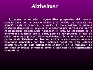 Alzheimer 
Alzheimer. enfermedad degenerativa progresiva del cerebro 
caracterizada por la desorientación y la pérdida de memoria, de 
atención y de la capacidad de raciocinio. Se considera la primera 
causa de demencia en la vejez. Fue descrita por primera vez por el 
neuropatólogo alemán Alois Alzheimer en 1906. La incidencia de la 
enfermedad aumenta con la edad, pero no hay pruebas de que su 
origen esté en el proceso de envejecimiento. Durante la autopsia de 
pacientes de Alzheimer se observa pérdida de neuronas en las áreas 
cerebrales asociadas con las funciones cognitivas. Las lesiones 
características de esta enfermedad consisten en la formación de 
proteínas anómalas conocidas como placas seniles y degeneración 
neurofibrilar. 
 