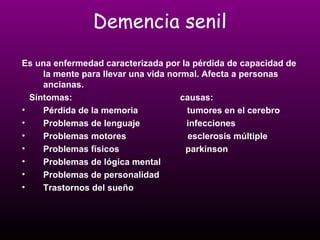Demencia senil 
Es una enfermedad caracterizada por la pérdida de capacidad de 
la mente para llevar una vida normal. Afecta a personas 
ancianas. 
Síntomas: causas: 
• Pérdida de la memoria tumores en el cerebro 
• Problemas de lenguaje infecciones 
• Problemas motores esclerosis múltiple 
• Problemas físicos parkinson 
• Problemas de lógica mental 
• Problemas de personalidad 
• Trastornos del sueño 
 