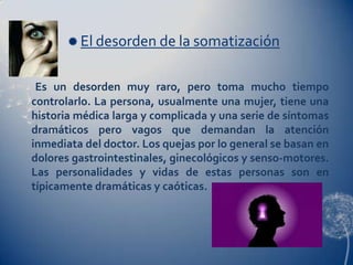  El desorden de la somatización


 Es un desorden muy raro, pero toma mucho tiempo
controlarlo. La persona, usualmente una mujer, tiene una
historia médica larga y complicada y una serie de síntomas
dramáticos pero vagos que demandan la atención
inmediata del doctor. Los quejas por lo general se basan en
dolores gastrointestinales, ginecológicos y senso-motores.
Las personalidades y vidas de estas personas son en
típicamente dramáticas y caóticas.
 
