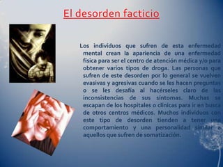 El desorden facticio

   Los individuos que sufren de esta enfermedad
    mental crean la apariencia de una enfermedad
    física para ser el centro de atención médica y/o para
    obtener varios tipos de droga. Las personas que
    sufren de este desorden por lo general se vuelven
    evasivas y agresivas cuando se les hacen preguntas
    o se les desafía al hacérseles claro de las
    inconsistencias de sus síntomas. Muchas se
    escapan de los hospitales o clínicas para ir en busca
    de otros centros médicos. Muchos individuos con
    este tipo de desorden tienden a tener una
    comportamiento y una personalidad similar a
    aquellos que sufren de somatización.
 