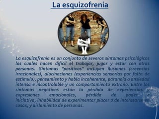 La esquizofrenia




La esquizofrenia es un conjunto de severos síntomas psicológicos
los cuales hacen difícil el trabajar, jugar y estar con otras
personas. Síntomas "positivos" incluyen ilusiones (creencias
irracionales), alucinaciones (experiencias sensorias por falta de
estímulo), pensamiento y habla incoherente, paranoia o ansiedad
intensa e incontrolable y un comportamiento extraño. Entre los
síntomas negativos están la pérdida de experiencias y
expresiones      emocionales,      pérdida     de      poder     e
iniciativa, inhabilidad de experimentar placer o de interesarse en
cosas, y aislamiento de personas.
 