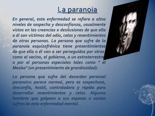 La paranoia
En general, esta enfermedad se refiere a altos
niveles de sospecha y desconfianza, usualmente
vistos en las creencias o desilusiones de que ella
o él son víctimas del odio, celos y resentimientos
de otras personas. La persona que sufre de la
paranoia esquizofrénica tiene presentimientos
de que ella o él van a ser perseguidos por otros,
como el vecino, el gobierno, o un extraterrestre;
o por el personas especiales tales como " el
Mesías" (un presentimiento de grandiosidad).
La persona que sufre del desorden personal
paranoico parece normal, pero es sospechosa,
desconfía, hostil, controladora y rápida para
desarrollar resentimientos y celos. Algunos
hombres que golpean a sus esposas o novias
sufren de esta enfermedad mental.
 