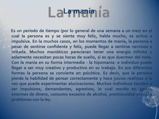 La manía

Es un período de tiempo (por lo general de una semana a un mes) en el
cual la persona es y se siente muy feliz, habla mucho, es activa e
impulsiva. En la muchos casos, en los momentos de manía, la persona a
pesar de sentirse confidente y feliz, puede llegar a sentirse nerviosa e
irritada. Muchos maniáticos parecieran tener una energía infinita y
solamente necesitan pocas horas de sueño, si es que duermen del todo.
Con la manía en su forma intermedia - la hipomanía- e individuo puede
llegar a ser muy creativo y productivo en su trabajo. En sus diferentes
formas la persona se convierte en psicótica. Es decir, que la persona
pierde la habilidad de pensar correctamente y hace juicios realistas a la
vez que puede experimentar alucinaciones. Muchos individuos tienden a
ser impulsivos, demandantes, agresivos, lo cual resulta en gastos
enormes de dinero, consumo excesivo de alcohol, promiscuidad sexual y
problemas con la ley.
 