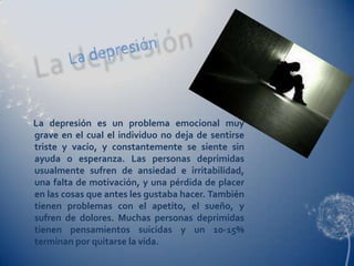 La depresión es un problema emocional muy
grave en el cual el individuo no deja de sentirse
triste y vacío, y constantemente se siente sin
ayuda o esperanza. Las personas deprimidas
usualmente sufren de ansiedad e irritabilidad,
una falta de motivación, y una pérdida de placer
en las cosas que antes les gustaba hacer. También
tienen problemas con el apetito, el sueño, y
sufren de dolores. Muchas personas deprimidas
tienen pensamientos suicidas y un 10-15%
terminan por quitarse la vida.
 