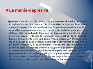  La manía-depresiva

Aproximadamente 1 a 2 de cada 100 a 250 personas alrededor del mundo
 experimentan de una manera u otra episodios de intermedia o severa
 manía, junto con episodios de depresión. Si los momentos de ambos tipos
 de problemas emocionales son intermedios, la condición se conoce como
 clotimia. Si los episodios de depresión son severos, sin importar si la manía
 es leve o severa, entonces la condición emocional se llama desorden
 bipolar, comúnmente conocido como "manía-depresiva." Persona entre
 los 17 a 25 años de edad tienen comúnmente a ser víctimas de este tipo de
 problema emocional, y es usualmente crónico. Muchos individuos que
 sufren de estos desordenes tienden a recuperarse en medio de episodios,
 y hay una asociación con la creatividad y el ingenio artístico que la persona
 puede desarrollar. Sin embargo, el impacto que este desorden causa en la
 vida de una persona es devastador. El nivel de problemas matrimoniales,
 abuso de sustancias, suicidio y problemas con la ley es muy alto.
 