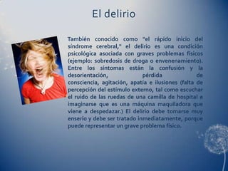 El delirio

También conocido como "el rápido inicio del
síndrome cerebral," el delirio es una condición
psicológica asociada con graves problemas físicos
(ejemplo: sobredosis de droga o envenenamiento).
Entre los síntomas están la confusión y la
desorientación,              pérdida              de
consciencia, agitación, apatía e ilusiones (falta de
percepción del estímulo externo, tal como escuchar
el ruido de las ruedas de una camilla de hospital e
imaginarse que es una máquina maquiladora que
viene a despedazar.) El delirio debe tomarse muy
enserio y debe ser tratado inmediatamente, porque
puede representar un grave problema físico.
 
