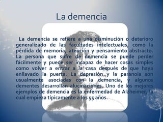 La demencia

 La demencia se refiere a una disminución o deterioro
generalizado de las facultades intelectuales, como la
pérdida de memoria, atención y pensamiento abstracto.
La persona que sufre de demencia se puede perder
fácilmente y puede ser incapaz de hacer cosas simples
como volver a entrar a la casa después de que haya
enllavado la puerta. La depresión y la paranoia son
usualmente asociadas con la demencia, y algunos
dementes desarrollan alucinaciones. Uno de los mejores
ejemplos de demencia es la enfermedad de Alzheimer, la
cual empieza típicamente a los 55 años.
 