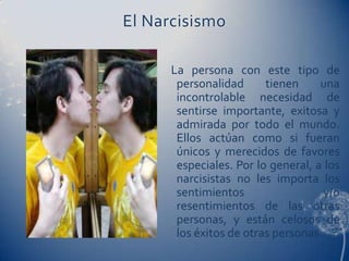 El Narcisismo

      La persona con este tipo de
       personalidad      tienen     una
       incontrolable necesidad de
       sentirse importante, exitosa y
       admirada por todo el mundo.
       Ellos actúan como si fueran
       únicos y merecidos de favores
       especiales. Por lo general, a los
       narcisistas no les importa los
       sentimientos                  y/o
       resentimientos de las otras
       personas, y están celosos de
       los éxitos de otras personas.
 