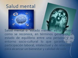 Salud mental



Salud mental o "estado mental" es la manera
como se reconoce, en términos generales, el
estado de equilibrio entre una persona y su
entorno socio-cultural lo que garantiza su
participación laboral, intelectual y de relaciones
para alcanzar un bienestar y calidad de vida
 