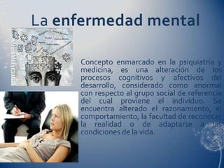 La enfermedad mental

     Concepto enmarcado en la psiquiatría y
     medicina, es una alteración de los
     procesos cognitivos y afectivos del
     desarrollo, considerado como anormal
     con respecto al grupo social de referencia
     del cual proviene el individuo. Se
     encuentra alterado el razonamiento, el
     comportamiento, la facultad de reconocer
     la realidad o de adaptarse a las
     condiciones de la vida.
 