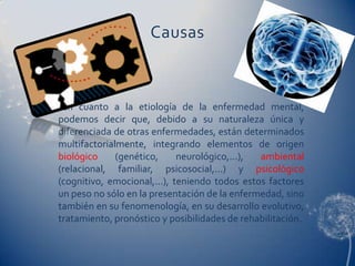 Causas



 En cuanto a la etiología de la enfermedad mental,
podemos decir que, debido a su naturaleza única y
diferenciada de otras enfermedades, están determinados
multifactorialmente, integrando elementos de origen
biológico     (genético,     neurológico,...), ambiental
(relacional, familiar, psicosocial,...) y psicológico
(cognitivo, emocional,...), teniendo todos estos factores
un peso no sólo en la presentación de la enfermedad, sino
también en su fenomenología, en su desarrollo evolutivo,
tratamiento, pronóstico y posibilidades de rehabilitación.
 