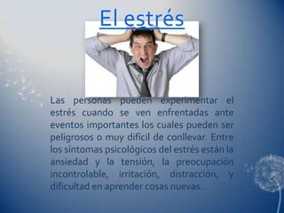 El estrés


Las personas pueden experimentar el
estrés cuando se ven enfrentadas ante
eventos importantes los cuales pueden ser
peligrosos o muy difícil de conllevar. Entre
los síntomas psicológicos del estrés están la
ansiedad y la tensión, la preocupación
incontrolable, irritación, distracción, y
dificultad en aprender cosas nuevas.
 