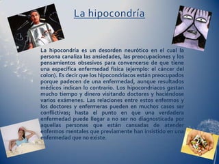La hipocondría


La hipocondría es un desorden neurótico en el cual la
persona canaliza las ansiedades, las preocupaciones y los
pensamientos obsesivos para convencerse de que tiene
una específica enfermedad física (ejemplo: el cáncer del
colon). Es decir que los hipocondriacos están preocupados
porque padecen de una enfermedad, aunque resultados
médicos indican lo contrario. Los hipocondriacos gastan
mucho tiempo y dinero visitando doctores y haciéndose
varios exámenes. Las relaciones entre estos enfermos y
los doctores y enfermeras pueden en muchos casos ser
conflictivas; hasta el punto en que una verdadera
enfermedad puede llegar a no ser no diagnosticada por
aquellas personas que están cansadas de atender
enfermos mentales que previamente han insistido en una
enfermedad que no existe.
 